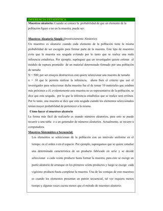 INFERENCIA ESTADISTICA
Muestreo aleatorio: Cuando se conoce la probabilidad de que un elemento de la
población figure o no en la muestra, puede ser:
Muestreo Aleatorio Simple (Irrestrictamente Aleatorio):
Un muestreo es aleatorio cuando cada elemento de la población tiene la misma
probabilidad de ser escogido para formar parte de la muestra. Este tipo de muestreo
evita que la muestra sea sesgada evitando por lo tanto que se realice una mala
inferencia estadística. Por ejemplo, supóngase que un investigador quiera estimar el
módulo de ruptura promedio de un material determinado formado por una población
de tamaño
N = 500; por ser ensayos destructivos este quiere seleccionar una muestra de tamaño
n = 10 que le permita realizar la inferencia, ahora bien el criterio que usó el
investigador para seleccionar dicha muestra fue el de tomar 10 materiales que estaban
más próximos a él; evidentemente esta muestra no es representativa de la población, se
dice que esta sesgada, por lo que la inferencia estadística que se realice será errónea.
Por lo tanto, una muestra se dice que esta sesgada cuando los elementos seleccionados
tenían mayor probabilidad de pertenecer a la misma.
Cómo hacer el muestreo aleatorio
La forma más fácil de realizarlo es usando números aleatorios, para esto se puede
recurrir a una tabla o a un generador de números aleatorios. Actualmente, se recurre a
computadora.
Muestreo Sistemático o Secuencial.
Los elementos se seleccionan de la población con un intervalo uniforme en el
tiempo, en el orden o en el espacio. Por ejemplo, supongamos que se quiere estudiar
una determinada característica de un producto fabricado en serie y se decide
seleccionar a cada veinte producto hasta formar la muestra, para esto se escoge un
punto aleatorio de arranque en los primeros veinte productos y luego se escoge cada
vigésimo producto hasta completar la muestra. Una de las ventajas de este muestreo
es cuando los elementos presentan un patrón secuencial, tal vez requiera menos
tiempo y algunas veces cuesta menos que el método de muestreo aleatorio.
 