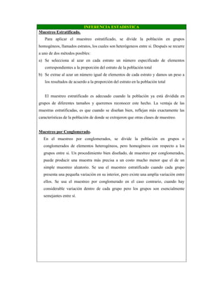 INFERENCIA ESTADISTICA
Muestreo Estratificado.
Para aplicar el muestreo estratificado, se divide la población en grupos
homogéneos, llamados estratos, los cuales son heterógeneos entre si. Después se recurre
a uno de dos métodos posibles:
a) Se selecciona al azar en cada estrato un número especificado de elementos
correspondientes a la proporción del estrato de la población total
b) Se extrae al azar un número igual de elementos de cada estrato y damos un peso a
los resultados de acuerdo a la proporción del estrato en la población total
El muestreo estratificado es adecuado cuando la población ya está dividida en
grupos de diferentes tamaños y queremos reconocer este hecho. La ventaja de las
muestras estratificadas, es que cuando se diseñan bien, reflejan más exactamente las
características de la población de donde se extrajeron que otras clases de muestreo.
Muestreo por Conglomerado.
En el muestreo por conglomerados, se divide la población en grupos o
conglomerados de elementos heterogéneos, pero homogéneos con respecto a los
grupos entre si. Un procedimiento bien diseñado, de muestreo por conglomerados,
puede producir una muestra más precisa a un costo mucho menor que el de un
simple muestreo aleatorio. Se usa el muestreo estratificado cuando cada grupo
presenta una pequeña variación en su interior, pero existe una amplia variación entre
ellos. Se usa el muestreo por conglomerado en el caso contrario, cuando hay
considerable variación dentro de cada grupo pero los grupos son esencialmente
semejantes entre sí.
 