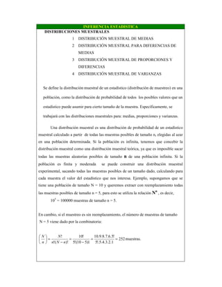 INFERENCIA ESTADISTICA
DISTRIBUCIONES MUESTRALES
1 DISTRIBUCIÓN MUESTRAL DE MEDIAS
2 DISTRIBUCIÓN MUESTRAL PARA DIFERENCIAS DE
MEDIAS
3 DISTRIBUCIÓN MUESTRAL DE PROPORCIONES Y
DIFERENCIAS
4 DISTRIBUCIÓN MUESTRAL DE VARIANZAS
Se define la distribución muestral de un estadístico (distribución de muestreo) en una
población, como la distribución de probabilidad de todos los posibles valores que un
estadístico puede asumir para cierto tamaño de la muestra. Específicamente, se
trabajará con las distribuciones muestrales para: medias, proporciones y varianzas.
Una distribución muestral es una distribución de probabilidad de un estadístico
muestral calculado a partir de todas las muestras posibles de tamaño n, elegidas al azar
en una población determinada. Si la población es infinita, tenemos que concebir la
distribución muestral como una distribución muestral teórica, ya que es imposible sacar
todas las muestras aleatorias posibles de tamaño n de una población infinita. Si la
población es finita y moderada se puede construir una distribución muestral
experimental, sacando todas las muestras posibles de un tamaño dado, calculando para
cada muestra el valor del estadístico que nos interesa. Ejemplo, supongamos que se
tiene una población de tamaño N = 10 y queremos extraer con reemplazamiento todas
las muestras posibles de tamaño n = 5, para esto se utiliza la relación Nn
, es decir,
105
= 100000 muestras de tamaño n = 5.
En cambio, si el muestreo es sin reemplazamiento, el número de muestras de tamaño
N = 5 viene dado por la combinatoria:
252
1.2.3.4.5!.5
!5.6.7.8.9.10
1)510(!5
!10
)!(!
!
==
−
=
−
=





nNn
N
n
N
muestras.
 