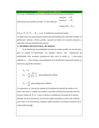INFERENCIA ESTADISTICA
Por lo que considerando este caso, la distribución muestral para un estadístico
determinado, por ejemplo, la media X
v
viene dado por:
252
2
1
X252muestra
X2muestra
X1muestra
→
→
→
M
Esto es, X,,X,X,X 252321 K o sea, la distibución muestral de medias.
Se puede hacer una aproximación experimental de distribuciones muestrales basadas en
poblaciones infinitas o finitas grandes, sacando un número de muestras aleatorias y
siguiendo el mismo procedimiento anterior.
1) DISTRIBUCIÓN MUESTRAL DE MEDIAS:
Es la distribución de probabilidad de todas las medias posibles de las muestras,
para un tamaño n determinado. Ver ejemplo, anterior. Esta distribución de
probabilidad tiene asociados (parámetros) tales como la media X
µ y desviación
estándar X
σ . Para calcular, estos parámetros de la distribución muestral de medias se
utilizan las siguientes relaciones:
infinitasspoblacionepara
finitasspoblacionepara
1
n
N
nN
n
X
X
X
σ
σ
σ
σ
µµ
=
−
−
=
=
La expresión es la desviación estándar de la distribución muestral de medias, se le
llama error típico o estándar de la media y nos indica la diferencia promedio entre los
diversos valores de µyX . Como se observa, a medida que el tamaño de la muestra
aumenta este error dismunuye, las diversas medias muestrales se hacen más uniforme
en su valor, y en consecuencia, cualquier media muestral es una buena estimación de la
media poblacional µµµµ.
 
