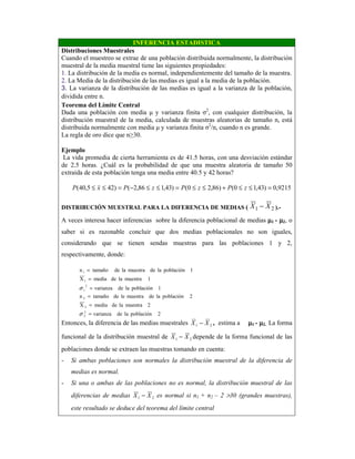 INFERENCIA ESTADISTICA
Distribuciones Muestrales
Cuando el muestreo se extrae de una población distribuida normalmente, la distribución
muestral de la media muestral tiene las siguientes propiedades:
1. La distribución de la media es normal, independientemente del tamaño de la muestra.
2. La Media de la distribución de las medias es igual a la media de la población.
3. La varianza de la distribución de las medias es igual a la varianza de la población,
dividida entre n.
Teorema del Límite Central
Dada una población con media µ y varianza finita σ2
, con cualquier distribución, la
distribución muestral de la media, calculada de muestras aleatorias de tamaño n, está
distribuida normalmente con media µ y varianza finita σ2
/n, cuando n es grande.
La regla de oro dice que n≥30.
Ejemplo
La vida promedia de cierta herramienta es de 41.5 horas, con una desviación estándar
de 2.5 horas. ¿Cuál es la probabilidad de que una muestra aleatoria de tamaño 50
extraída de esta población tenga una media entre 40.5 y 42 horas?
9215,0)43,10()86,20()43,186,2()425,40( =≤≤+≤≤=≤≤−=≤≤ zPzPzPxP
DISTRIBUCIÓN MUESTRAL PARA LA DIFERENCIA DE MEDIAS ( 21 XX − ).-
A veces interesa hacer inferencias sobre la diferencia poblacional de medias µµµµ1 - µµµµ2, o
saber si es razonable concluir que dos medias poblacionales no son iguales,
considerando que se tienen sendas muestras para las poblaciones 1 y 2,
respectivamente, donde:
Entonces, la diferencia de las medias muestrales 21 XX − , estima a µµµµ1 - µµµµ2. La forma
funcional de la distribución muestral de 21 XX − depende de la forma funcional de las
poblaciones donde se extraen las muestras tomando en cuenta:
- Si ambas poblaciones son normales la distribución muestral de la diferencia de
medias es normal.
- Si una o ambas de las poblaciones no es normal, la distribución muestral de las
diferencias de medias 21 XX − es normal si n1 + n2 – 2 >30 (grandes muestras),
este resultado se deduce del teorema del límite central
2poblaciónladevarianza
2muestralademediaX
2poblaciónlademuestraledetamañon
1poblaciónladevarianza
1muestralademediaX
1poblaciónlademuestraladetamañon
2
2
2
2
2
1
1
1
=
=
=
=
=
=
σ
σ
 