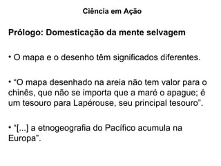 Ciência em Ação

Prólogo: Domesticação da mente selvagem

• O mapa e o desenho têm significados diferentes.

• “O mapa desenhado na areia não tem valor para o
chinês, que não se importa que a maré o apague; é
um tesouro para Lapérouse, seu principal tesouro”.

• “[...] a etnogeografia do Pacífico acumula na
Europa”.
 