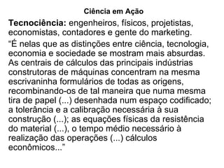Ciência em Ação
Tecnociência: engenheiros, físicos, projetistas,
economistas, contadores e gente do marketing.
“É nelas que as distinções entre ciência, tecnologia,
economia e sociedade se mostram mais absurdas.
As centrais de cálculos das principais indústrias
construtoras de máquinas concentram na mesma
escrivaninha formulários de todas as origens,
recombinando-os de tal maneira que numa mesma
tira de papel (...) desenhada num espaço codificado;
a tolerância e a calibração necessária à sua
construção (...); as equações físicas da resistência
do material (...), o tempo médio necessário à
realização das operações (...) cálculos
econômicos...”
 
