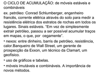 O CICLO DE ACUMULAÇÃO: de móveis estáveis e
combináveis
ex. petróleo: Conrad Schlumberger, engenheiro
francês, corrente elétrica através do solo para medir a
resistência elétrica dos estratos de rochas em todos os
lugares. Sinais estáveis. “Em vez de simplesmente
extrair petróleo, passou a ser possível acumular traços
em mapas, o que, por cegamente”.
• nexos: entre dinheiro, barris de petróleo, resistência,
calor.Banqueiro de Wall Street, um gerente de
prospecção da Exxon, um técnico da Clamart, um
geofísico.
• uso de gráficos e tabelas.
• móveis imutáveis e combináveis. A importância de
novos métodos.
 