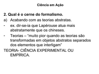 Ciência em Ação

2. Qual é o cerne do formalismo.
a) Acabando com as teorias abstratas.
- ex. dir-se-ia que Lapérouse atua mais
    abstratamente que os chineses.
- Teorias – “muito pior quando as teorias são
    transformadas em objetos abstratos separados
    dos elementos que interligam”
TEORIA- CIÊNCIA EXPERIMENTAL OU
    EMPÍRICA.
 
