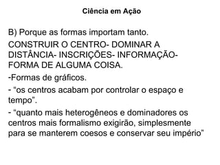 Ciência em Ação

B) Porque as formas importam tanto.
CONSTRUIR O CENTRO- DOMINAR A
DISTÂNCIA- INSCRIÇÕES- INFORMAÇÃO-
FORMA DE ALGUMA COISA.
-Formas de gráficos.
- “os centros acabam por controlar o espaço e
tempo”.
- “quanto mais heterogêneos e dominadores os
centros mais formalismo exigirão, simplesmente
para se manterem coesos e conservar seu império”
 