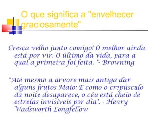 O que significa a "envelhecer
graciosamente"
Cresça velho junto comigo! O melhor ainda
está por vir. O último da vida, para a
qual a primeira foi feita. "- Browning
"Até mesmo a árvore mais antiga dar
alguns frutos Maio: E como o crepúsculo
da noite desaparece, o céu está cheio de
estrelas invisíveis por dia". - Henry
Wadsworth Longfellow
 