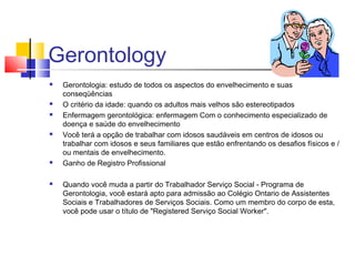 Gerontology
 Gerontologia: estudo de todos os aspectos do envelhecimento e suas
conseqüências
 O critério da idade: quando os adultos mais velhos são estereotipados
 Enfermagem gerontológica: enfermagem Com o conhecimento especializado de
doença e saúde do envelhecimento
 Você terá a opção de trabalhar com idosos saudáveis em centros de idosos ou
trabalhar com idosos e seus familiares que estão enfrentando os desafios físicos e /
ou mentais de envelhecimento.
 Ganho de Registro Profissional
 Quando você muda a partir do Trabalhador Serviço Social - Programa de
Gerontologia, você estará apto para admissão ao Colégio Ontario de Assistentes
Sociais e Trabalhadores de Serviços Sociais. Como um membro do corpo de esta,
você pode usar o título de "Registered Serviço Social Worker".
 