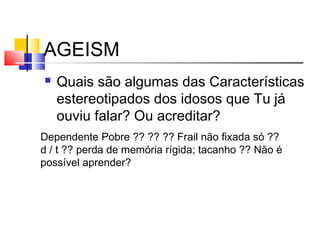 AGEISM
 Quais são algumas das Características
estereotipados dos idosos que Tu já
ouviu falar? Ou acreditar?
Dependente Pobre ?? ?? ?? Frail não fixada só ??
d / t ?? perda de memória rígida; tacanho ?? Não é
possível aprender?
 