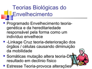 Teorias Biológicas do
Envelhecimento
 Programado Envelhecimento teoria-
genética e da hereditariedade
responsável pela forma como um
indivíduo envelhece
 -Linkage Cruz teoria-deterioração dos
órgãos / células causando diminuição
da mobilidade
 Somáticas mutação altera teoria-DNA
resultado em declínio físico
 Estresse Teoria-provoca alterações
 
