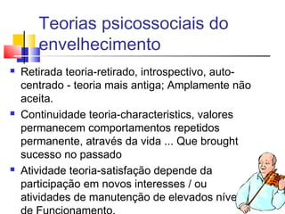Teorias psicossociais do
envelhecimento
 Retirada teoria-retirado, introspectivo, auto-
centrado - teoria mais antiga; Amplamente não
aceita.
 Continuidade teoria-characteristics, valores
permanecem comportamentos repetidos
permanente, através da vida ... Que brought
sucesso no passado
 Atividade teoria-satisfação depende da
participação em novos interesses / ou
atividades de manutenção de elevados níveis
 