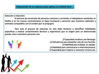 Disposición de la empresa para aplicar la calidad total

Selección o inducción:
El proceso de conversión de personas comunes y corrientes a trabajadores excelentes se
facilita si en las nuevas contrataciones se logra incorporar a personas que muestren aptitudes y
actitudes compatibles con el cambio que se propugna.
Para esto el proceso de selección no solo debe limitarse a identificar habilidades
específicas y evaluar conocimientos técnicos y experiencia que se exigen para un determinado
puesto, sino a encontrar personas con:
 Capacidad creativa y de liderazgo.
 Polivalencia para despeñar más de una función.
 Habilidad para trabajar en equipo.
 Habilidad para comunicarse e interrelacionarse.
 Capacidad para mejorar y reconocer errores etc.

 