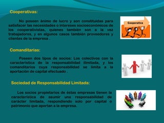 Cooperativas:
No poseen ánimo de lucro y son constituidas para
satisfacer las necesidades o intereses socioeconómicos de
los cooperativistas, quienes también son a la vez
trabajadores, y en algunos casos también proveedores y
clientes de la empresa .

Comanditarias:
Poseen dos tipos de socios: Los colectivos con la
característica de la responsabilidad ilimitada, y los
comanditarios cuya responsabilidad se limita a la
aportación de capital efectuado .

Sociedad de Responsabilidad Limitada:
Los socios propietarios de éstas empresas tienen la
característica de asumir una responsabilidad de
carácter limitada, respondiendo solo por capital o
patrimonio que aportan a la empresa.

 