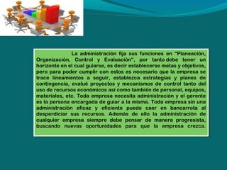 La administración fija sus funciones en "Planeación,
La administración fija sus funciones en "Planeación,
Organización, Control yy Evaluación", por tanto debe tener un
Organización, Control
Evaluación", por tanto debe tener un
horizonte en el cual guiarse, es decir establecerse metas yyobjetivos,
horizonte en el cual guiarse, es decir establecerse metas objetivos,
pero para poder cumplir con estos es necesario que la empresa se
pero para poder cumplir con estos es necesario que la empresa se
trace lineamientos a seguir, establezca estrategias yy planes de
trace lineamientos a seguir, establezca estrategias
planes de
contingencia, evalué proyectos yy mecanismos de control tanto del
contingencia, evalué proyectos mecanismos de control tanto del
uso de recursos económicos así como también de personal, equipos,
uso de recursos económicos así como también de personal, equipos,
materiales, etc. Toda empresa necesita administración yyel gerente
materiales, etc. Toda empresa necesita administración el gerente
es la persona encargada de guiar a la misma. Toda empresa sin una
es la persona encargada de guiar a la misma. Toda empresa sin una
administración eficaz yy eficiente puede caer en bancarrota al
administración eficaz
eficiente puede caer en bancarrota al
desperdiciar sus recursos. Además de ello la administración de
desperdiciar sus recursos. Además de ello la administración de
cualquier empresa siempre debe pensar de manera progresista,
cualquier empresa siempre debe pensar de manera progresista,
buscando nuevas oportunidades para que la empresa crezca.
buscando nuevas oportunidades para que la empresa crezca.

 