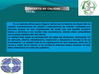 CONCEPTO DE CALIDAD
TOTAL

Es un sistema eficaz para integrar esfuerzos en materia de desarrollo de
calidad, mantenimiento de calidad y mejoramiento de calidad, realizados por
diversos grupos en una organización de modo que sea posible producir
bienes y servicios a los niveles más económicos, siendo estos compatibles
con la plena satisfacción del cliente.
La calidad total exige la participación de todas las divisiones, incluyendo los
de mercado, diseño, manufactura, inspección y despacho e incluso la de los
proveedores. La calidad total en la organización de una empresa, debe ser el
nervio y motor de la misma; si de verdad la empresa desea alcanzar el éxito
debe cimentarse en estas dos palabras.

 