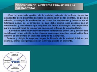 DISPOSICIÓN DE LA EMPRESA PARA APLICAR LA
CALIDAD TOTAL
  Para la adecuada gestión de la calidad, además de enfocar todas las
actividades de la organización hacia la satisfacción de los clientes, es preciso
además, conseguir la motivación de todos los empleados y basarse en el
liderazgo activo de la dirección, la cual debe asumir este proceso con el
compromiso y entusiasmo que requiere un factor estratégico tan importante
para la competividad de la empresa como es el enfoque de la calidad total.
  
La calidad debe estar necesariamente relacionada con el uso y el valor que
satisface el requerimiento de los clientes; en esta perspectiva, la calidad implica
un nivel de excelencia en todos los campos de la empresa.   
     Enfocar y dirigir la empresa según la filosofía de la calidad total es, en
esencia, pilotar la organización con la mirada puesta en el cliente.  
 
   

 