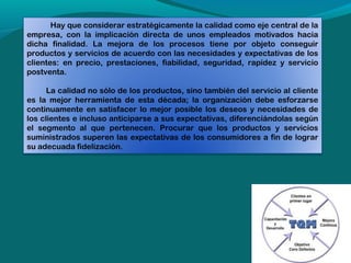 Hay que considerar estratégicamente la calidad como eje central de la
empresa, con la implicación directa de unos empleados motivados hacia
dicha finalidad. La mejora de los procesos tiene por objeto conseguir
productos y servicios de acuerdo con las necesidades y expectativas de los
clientes: en precio, prestaciones, fiabilidad, seguridad, rapidez y servicio
postventa.
 
      La calidad no sólo de los productos, sino también del servicio al cliente
es la mejor herramienta de esta década; la organización debe esforzarse
continuamente en satisfacer lo mejor posible los deseos y necesidades de
los clientes e incluso anticiparse a sus expectativas, diferenciándolas según
el segmento al que pertenecen. Procurar que los productos y servicios
suministrados superen las expectativas de los consumidores a fin de lograr
su adecuada fidelización.

 