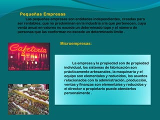 Pequeñas Empresas
Las pequeñas empresas son entidades independientes, creadas para
ser rentables, que no predominan en la industria a la que pertenecen, cuya
venta anual en valores no excede un determinado tope y el número de
personas que las conforman no excede un determinado límite .

Microempresas:

La empresa y la propiedad son de propiedad
individual, los sistemas de fabricación son
prácticamente artesanales, la maquinaria y el
equipo son elementales y reducidos, los asuntos
relacionados con la administración, producción,
ventas y finanzas son elementales y reducidos y
el director o propietario puede atenderlos
personalmente .

 