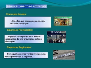 SEGUN EL AMBITO DE ACTIVIDAD
Empresas locales:
Aquellas que operan en un pueblo,
ciudad o municipio.

Empresas Provinciales:
Aquellas que operan en el ámbito
geográfico de una provincia o estado
de un país 

Empresas Regionales:
Son aquellas cuyas ventas involucran a
varias provincias o regiones.

 