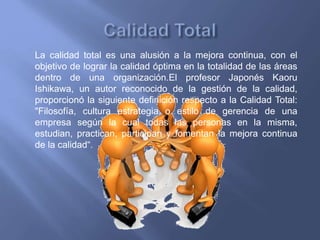 La calidad total es una alusión a la mejora continua, con el
objetivo de lograr la calidad óptima en la totalidad de las áreas
dentro de una organización.El profesor Japonés Kaoru
Ishikawa, un autor reconocido de la gestión de la calidad,
proporcionó la siguiente definición respecto a la Calidad Total:
"Filosofía, cultura estrategia o estilo de gerencia de una
empresa según la cual todas las personas en la misma,
estudian, practican, participan y fomentan la mejora continua
de la calidad“.
 