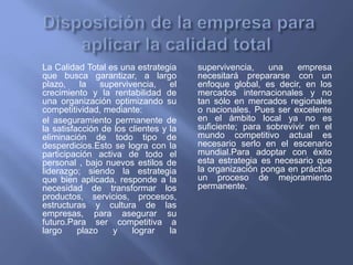 La Calidad Total es una estrategia
que busca garantizar, a largo
plazo, la supervivencia, el
crecimiento y la rentabilidad de
una organización optimizando su
competitividad, mediante:
el aseguramiento permanente de
la satisfacción de los clientes y la
eliminación de todo tipo de
desperdicios.Esto se logra con la
participación activa de todo el
personal , bajo nuevos estilos de
liderazgo; siendo la estrategia
que bien aplicada, responde a la
necesidad de transformar los
productos, servicios, procesos,
estructuras y cultura de las
empresas, para asegurar su
futuro.Para ser competitiva a
largo plazo y lograr la
supervivencia, una empresa
necesitará prepararse con un
enfoque global, es decir, en los
mercados internacionales y no
tan sólo en mercados regionales
o nacionales. Pues ser excelente
en el ámbito local ya no es
suficiente; para sobrevivir en el
mundo competitivo actual es
necesario serlo en el escenario
mundial.Para adoptar con éxito
esta estrategia es necesario que
la organización ponga en práctica
un proceso de mejoramiento
permanente.
 