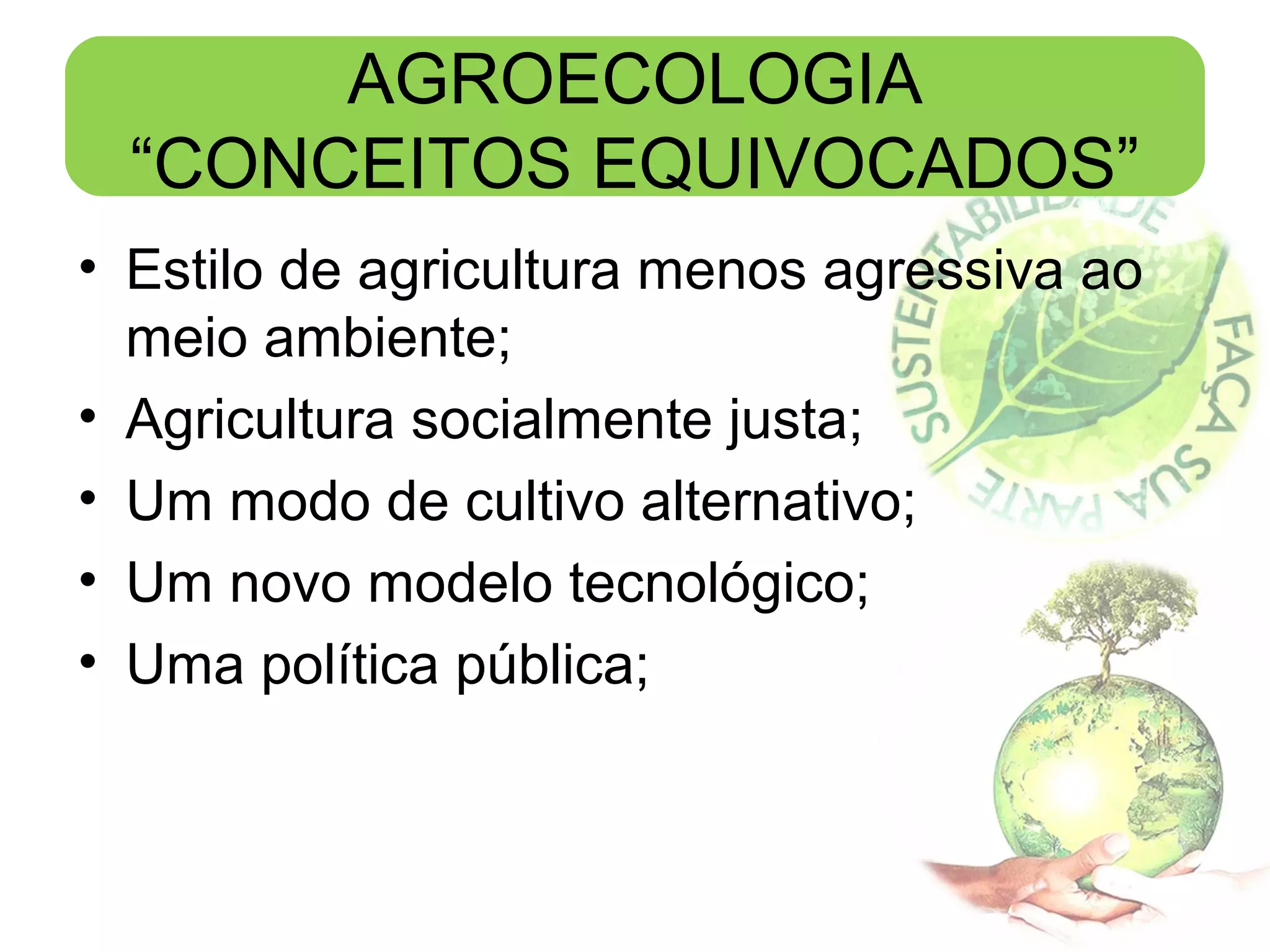 AGROECOLOGIA
“CONCEITOS EQUIVOCADOS”
• Estilo de agricultura menos agressiva ao
meio ambiente;
• Agricultura socialmente justa;
• Um modo de cultivo alternativo;
• Um novo modelo tecnológico;
• Uma política pública;

 