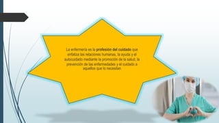 La enfermería es la profesión del cuidado que
enfatiza las relaciones humanas, la ayuda y el
autocuidado mediante la promoción de la salud, la
prevención de las enfermedades y el cuidado a
aquellos que lo necesitan
 