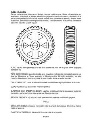RUEDA HELICOIDAL
Es una rueda dentada cilíndrica con dentado helicoidal, prácticamente idéntica a la estudiada con
anterioridad; sin embargo, el dentado presenta una garganta con centro de curvatura coincidente con el
eje del sin fin (diente cóncavo); de este modo el contacto entre los dientes de la rueda y la hélice del sin
fin es lineal, permitiendo transmitir potencias elevadas. Transversalmente, las superficies laterales de
los dientes presentan un perfil angular.
PLANO MEDIO: plano perpendicular al eje de la corona que pasa por el eje del tornillo conjugado
(tornillo sin fin).
TORO DE REFERENCIA: superficie toroidal, cuyo eje y plano medio son los mismos de la corona, que
tiene por diámetro de su “círculo generador” el diámetro primitivo del tornillo conjugado y por radio
central la distancia entre ejes del engranaje de ejes cruzados al cual se destina la corona.
CIRCULO PRIMITIVO: círculo de intersección entre el toro de referencia y el plano medio de la corona.
DIÁMETRO PRIMITIVO (d): diámetro del círculo primitivo.
SUPERFICIE DE LA CABEZA DEL DIENTE: superficie toroidal que limita las cabezas de los dientes
(garganta) y que tiene el mismo radio central que el toro de referencia.
RADIO DE GARGANTA (ra): radio del círculo generador de la superficie toroidal de la garganta.
ra=a-da/2
CIRCULO DE CABEZA: círculo de intersección entre la garganta de la cabeza del diente y el plano
medio de la corona.
DIÁMETRO DE CABEZA (da): diámetro del círculo de fondo de la garganta.
da=d+2ha
 
