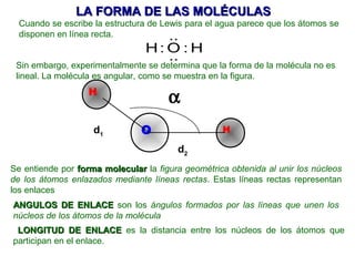 LA FORMA DE LAS MOLÉCULAS
  Cuando se escribe la estructura de Lewis para el agua parece que los átomos se
  disponen en línea recta.             ..
                                 H: O : H
                                    ..
 Sin embargo, experimentalmente se determina que la forma de la molécula no es
 lineal. La molécula es angular, como se muestra en la figura.
                   H
                                      α
                    d1          O                  H

                                        d2
Se entiende por forma molecular la figura geométrica obtenida al unir los núcleos
de los átomos enlazados mediante líneas rectas. Estas líneas rectas representan
los enlaces
ANGULOS DE ENLACE son los ángulos formados por las líneas que unen los
núcleos de los átomos de la molécula
 LONGITUD DE ENLACE es la distancia entre los núcleos de los átomos que
participan en el enlace.
 