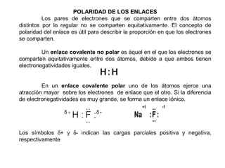 POLARIDAD DE LOS ENLACES
          Los pares de electrones que se comparten entre dos átomos
distintos por lo regular no se comparten equitativamente. El concepto de
polaridad del enlace es útil para describir la proporción en que los electrones
se comparten.

         Un enlace covalente no polar es áquel en el que los electrones se
comparten equitativamente entre dos átomos, debido a que ambos tienen
electronegatividades iguales.


         En un enlace covalente polar uno de los átomos ejerce una
atracción mayor sobre los electrones de enlace que el otro. Si la diferencia
de electronegatividades es muy grande, se forma un enlace iónico.
                                                  +1..    -1

                                               Na : F :
                                                    ..
Los símbolos δ+ y δ- indican las cargas parciales positiva y negativa,
respectivamente
 