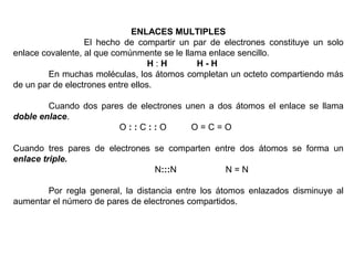 ENLACES MULTIPLES
                  El hecho de compartir un par de electrones constituye un solo
enlace covalente, al que comúnmente se le llama enlace sencillo.
                                   H:H       H-H
         En muchas moléculas, los átomos completan un octeto compartiendo más
de un par de electrones entre ellos.

        Cuando dos pares de electrones unen a dos átomos el enlace se llama
doble enlace.
                       O::C::O          O=C=O

Cuando tres pares de electrones se comparten entre dos átomos se forma un
enlace triple.
                                N:::N          N=N

       Por regla general, la distancia entre los átomos enlazados disminuye al
aumentar el número de pares de electrones compartidos.
 