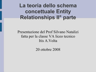 La teoria dello schema concettuale Entity Relationships II° parte Presentazione del Prof Silvano Natalizi fatta per la classe VA liceo tecnico Itis A.Volta 20 ottobre 2008 