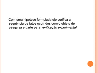    Com uma hipótese formulada ele verifica a sequência de fatos ocorridos com o objeto de pesquisa e parte para verificação experimental.