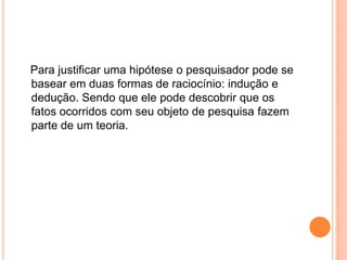    Para justificar uma hipótese o pesquisador pode se basear em duas formas de raciocínio: indução e dedução. Sendo que ele pode descobrir que os fatos ocorridos com seu objeto de pesquisa fazem parte de um teoria.