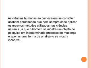 As ciências humanas ao começarem se constituir acabam percebendo que nem sempre cabe aplicar os mesmos métodos utilizados nas ciências naturais  já que o homem se mostra um objeto de pesquisa em indeterminado processo de mudança e apenas uma forma de analisá-lo se mostra incabível.