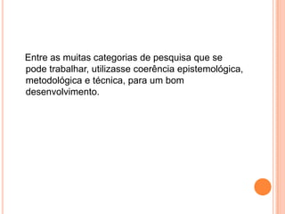 Entre as muitas categorias de pesquisa que se pode trabalhar, utilizasse coerência epistemológica, metodológica e técnica, para um bom desenvolvimento.