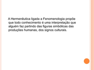    A Hermenêutica ligada a Fenomenologia propõe que todo conhecimento é uma interpretação que alguém faz partindo das figuras simbólicas das produções humanas, dos signos culturais.