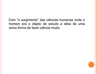    Com “o surgimento” das ciências humanas onde o homem era o objeto de estudo a idéia de uma única forma de fazer ciência muda.