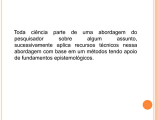    Toda ciência parte de uma abordagem do pesquisador sobre algum assunto, sucessivamente aplica recursos técnicos nessa abordagem com base em um métodos tendo apoio de fundamentos epistemológicos.