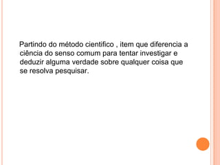    Partindo do método cientifico , item que diferencia a ciência do senso comum para tentar investigar e deduzir alguma verdade sobre qualquer coisa que se resolva pesquisar.