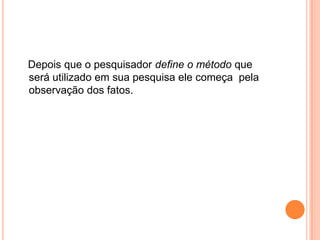    Depois que o pesquisador define o método que será utilizado em sua pesquisa ele começa  pela observação dos fatos.