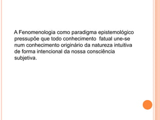 A Fenomenologia como paradigma epistemológico pressupõe que todo conhecimento  fatual une-se num conhecimento originário da natureza intuitiva de forma intencional da nossa consciência subjetiva.