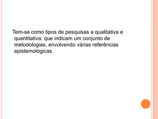 Tem-se como tipos de pesquisas a qualitativa e quantitativa, que indicam um conjunto de metodologias, envolvendo várias referências epistemológicas.