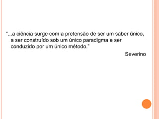 “...a ciência surge com a pretensão de ser um saber único, a ser construído sob um único paradigma e ser conduzido por um único método.”Severino