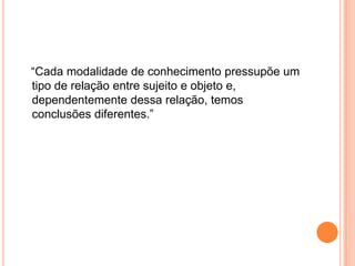    “Cada modalidade de conhecimento pressupõe um tipo de relação entre sujeito e objeto e, dependentemente dessa relação, temos conclusões diferentes.”