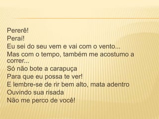 Pererê!
Peraí!
Eu sei do seu vem e vai com o vento...
Mas com o tempo, também me acostumo a
correr...
Só não bote a carapuça
Para que eu possa te ver!
E lembre-se de rir bem alto, mata adentro
Ouvindo sua risada
Não me perco de você!
 