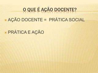 O QUE É AÇÃO DOCENTE?

   AÇÃO DOCENTE = PRÁTICA SOCIAL

   PRÁTICA E AÇÃO
 