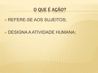 O QUE É AÇÃO?

   REFERE-SE AOS SUJEITOS;

   DESIGNA A ATIVIDADE HUMANA;
 