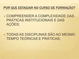 POR QUE ESTAGIAR NO CURSO DE FORMAÇÃO?

   COMPREENDER A COMPLEXIDADE DAS
    PRÁTICAS INSTITUCIONAIS E DAS
    AÇÕES;

   TODAS AS DISCIPLINAS SÃO AO MESMO
    TEMPO TEÓRICAS E PRÁTICAS;
 