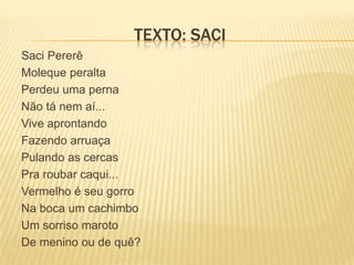 TEXTO: SACI
Saci Pererê
Moleque peralta
Perdeu uma perna
Não tá nem aí...
Vive aprontando
Fazendo arruaça
Pulando as cercas
Pra roubar caqui...
Vermelho é seu gorro
Na boca um cachimbo
Um sorriso maroto
De menino ou de quê?
 